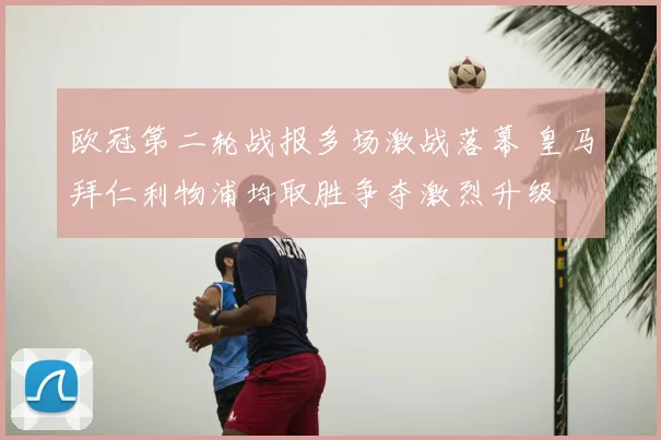 欧冠第二轮战报多场激战落幕 皇马拜仁利物浦均取胜争夺激烈升级