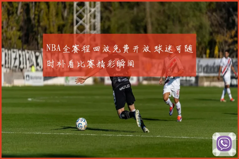 NBA全赛程回放免费开放 球迷可随时补看比赛精彩瞬间