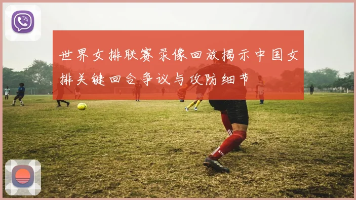 世界女排联赛录像回放揭示中国女排关键回合争议与攻防细节