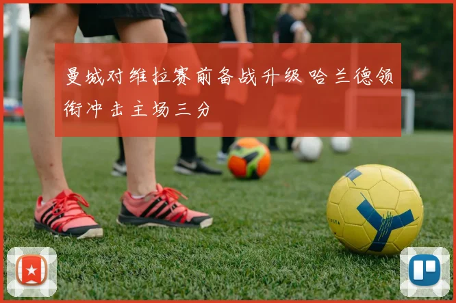 曼城对维拉赛前备战升级 哈兰德领衔冲击主场三分