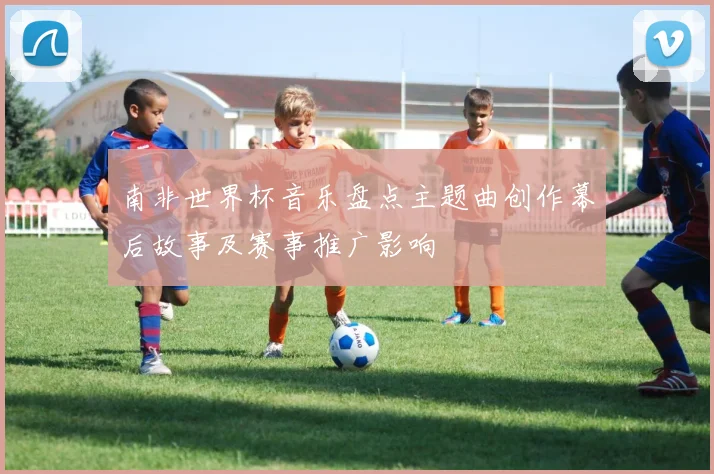 南非世界杯音乐盘点主题曲创作幕后故事及赛事推广影响