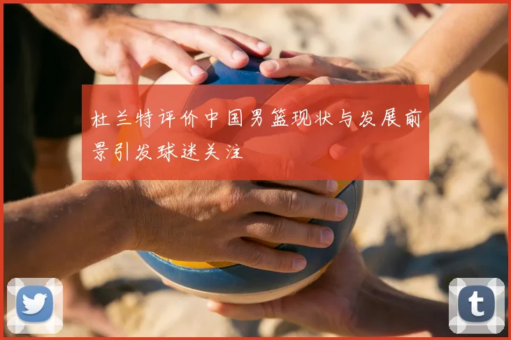 杜兰特评价中国男篮现状与发展前景引发球迷关注