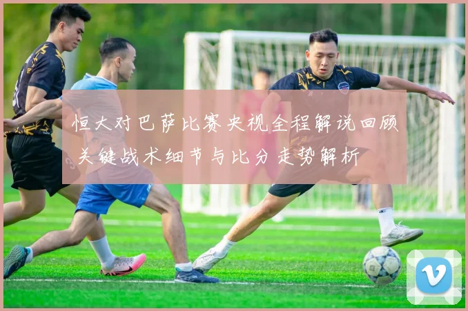 恒大对巴萨比赛央视全程解说回顾 关键战术细节与比分走势解析