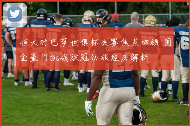 恒大对巴萨世俱杯决赛焦点回顾 国企豪门挑战欧冠劲旅经历解析