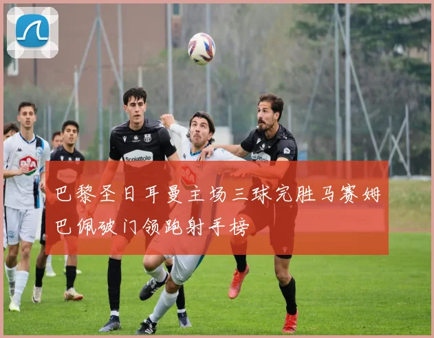 巴黎圣日耳曼主场三球完胜马赛姆巴佩破门领跑射手榜