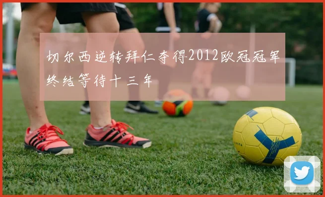 切尔西逆转拜仁夺得2012欧冠冠军终结等待十三年