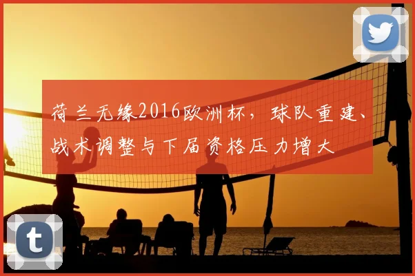 荷兰无缘2016欧洲杯,球队重建、战术调整与下届资格压力增大