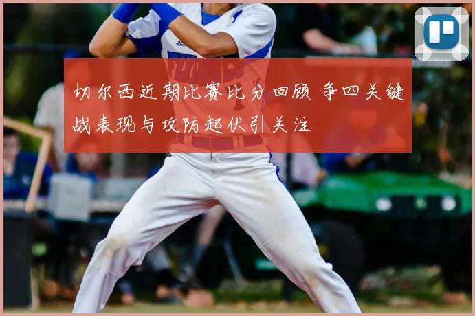 切尔西近期比赛比分回顾 争四关键战表现与攻防起伏引关注