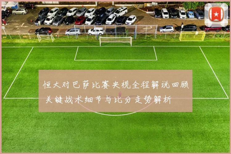 恒大对巴萨比赛央视全程解说回顾 关键战术细节与比分走势解析