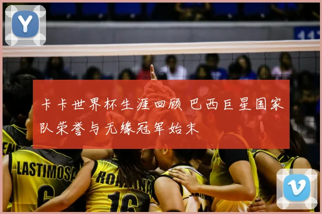 卡卡世界杯生涯回顾 巴西巨星国家队荣誉与无缘冠军始末