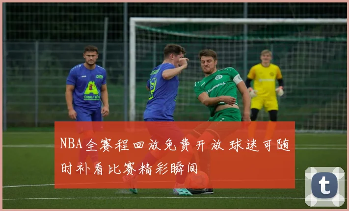 NBA全赛程回放免费开放 球迷可随时补看比赛精彩瞬间