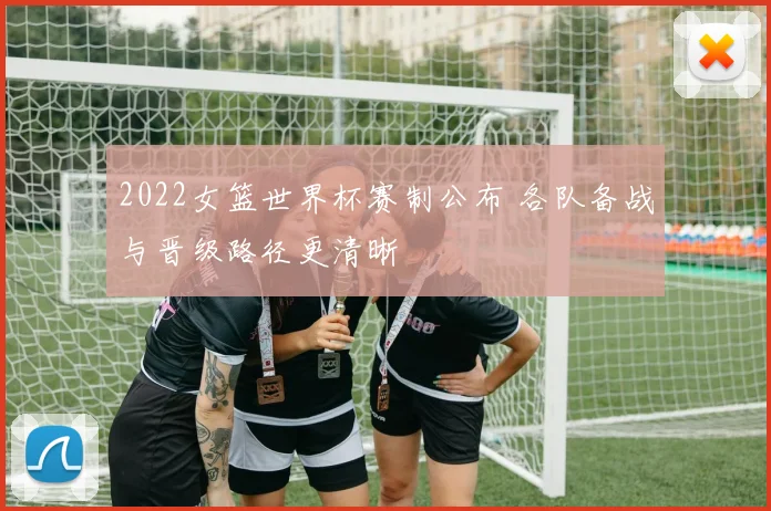 2022女篮世界杯赛制公布 各队备战与晋级路径更清晰