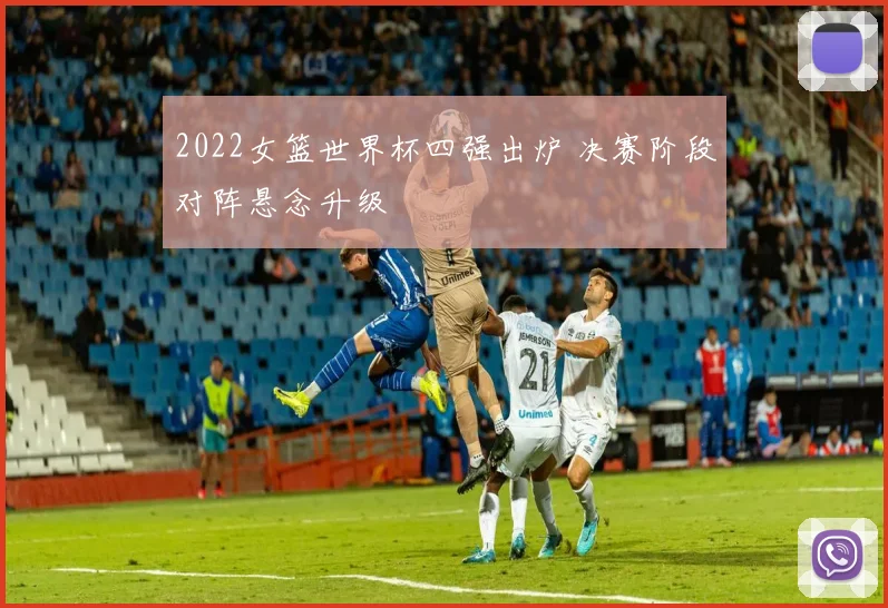 2022女篮世界杯四强出炉 决赛阶段对阵悬念升级