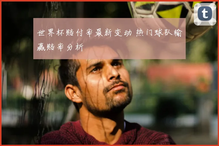 世界杯赔付率最新变动 热门球队输赢赔率分析