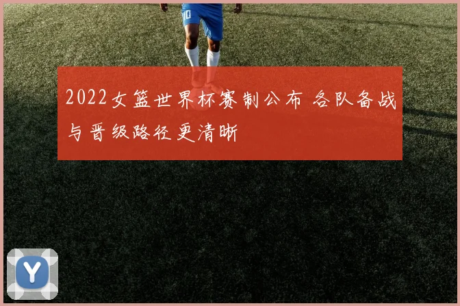 2022女篮世界杯赛制公布 各队备战与晋级路径更清晰