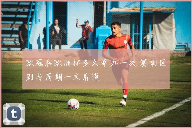 欧冠和欧洲杯多久举办一次 赛制区别与周期一文看懂