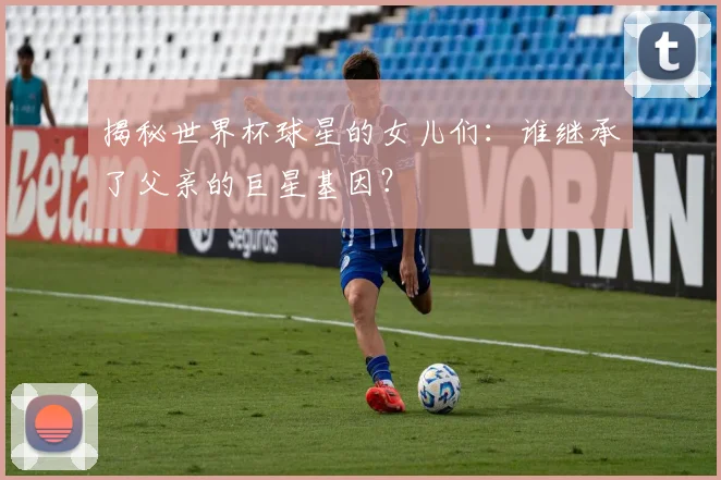 揭秘世界杯球星的女儿们：谁继承了父亲的巨星基因？
