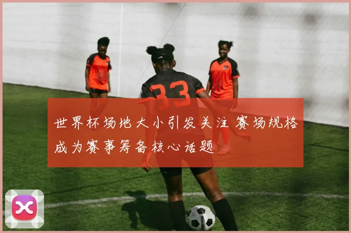 世界杯场地大小引发关注 赛场规格成为赛事筹备核心话题