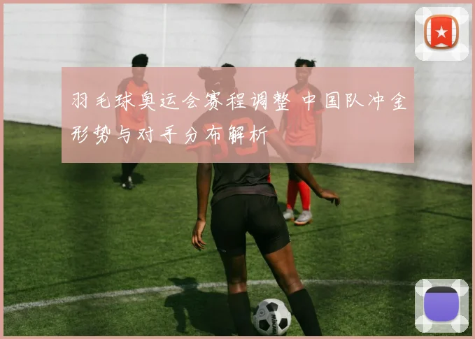 羽毛球奥运会赛程调整 中国队冲金形势与对手分布解析
