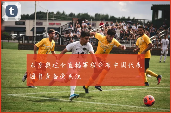 东京奥运会直播赛程公布中国代表团首秀备受关注
