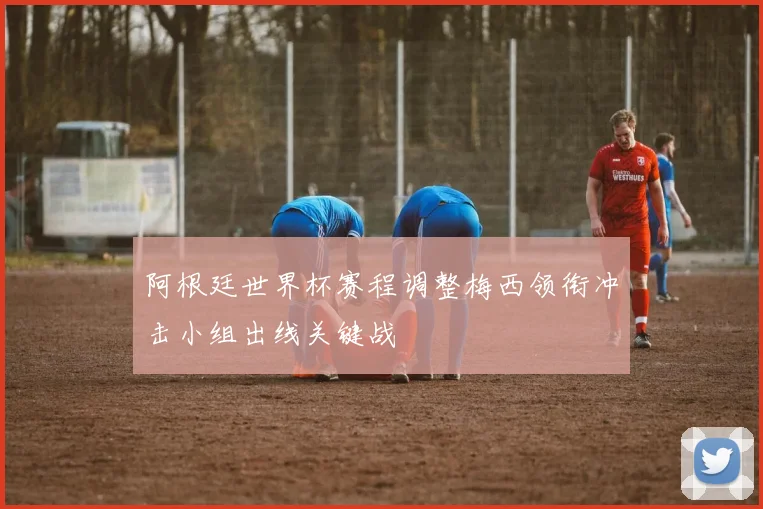 阿根廷世界杯赛程调整梅西领衔冲击小组出线关键战